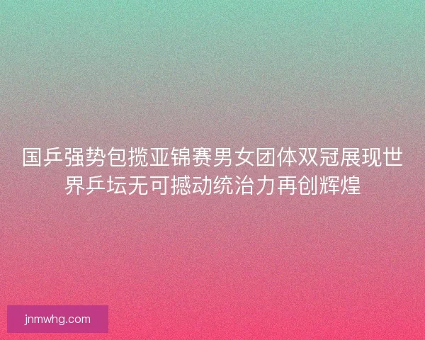 国乒强势包揽亚锦赛男女团体双冠展现世界乒坛无可撼动统治力再创辉煌