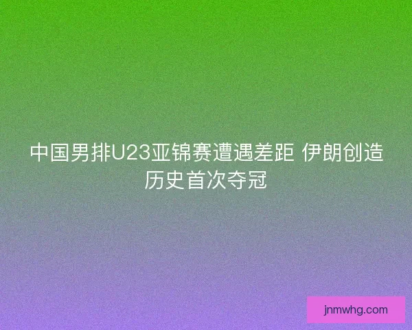 中国男排U23亚锦赛遭遇差距 伊朗创造历史首次夺冠