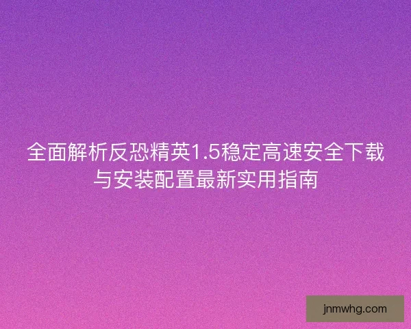全面解析反恐精英1.5稳定高速安全下载与安装配置最新实用指南