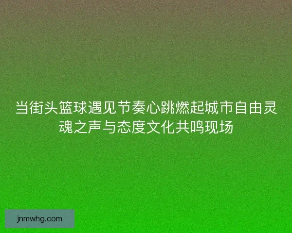 当街头篮球遇见节奏心跳燃起城市自由灵魂之声与态度文化共鸣现场