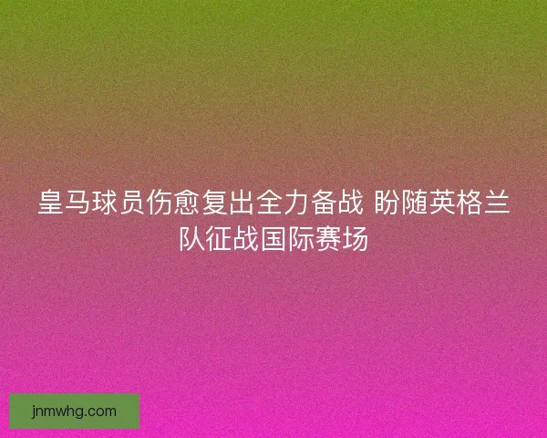 皇马球员伤愈复出全力备战 盼随英格兰队征战国际赛场